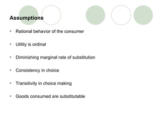 Assumptions Rational behavior of the consumer Utility is ordinal Diminishing marginal rate of substitution Consistency in choice Transitivity in choice making  Goods consumed are substitutable 