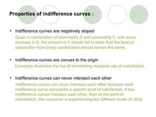 Properties of indifference curves :   Indifference curves are negatively sloped Given a combination of commodity X and commodity Y, with every increase in X, the amount in Y should fall in order that the level of satisfaction from every combination should remain the same.   Indifference curves are convex to the origin Convexity illustrates the law of diminishing marginal rate of substitution.   Indifference curves can never intersect each other  Indifference curves can never intersect each other because each  indifference curve represents a specific level of satisfaction. If two indifference curves intersect each other, then at the point of intersection, the consumer is experiencing two different levels of utility.   