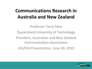 Communications Research in Australia and New Zealand Professor Terry Flew Queensland University of Technology President, Australian and New Zealand Communication Association CAJ/ICA Presentation, June 20, 2010 