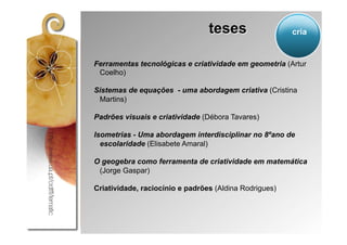 teses                  cria


Ferramentas tecnológicas e criatividade em geometria (Artur
 Coelho)

Sistemas de equações - uma abordagem criativa (Cristina
 Martins)

Padrões visuais e criatividade (Débora Tavares)

Isometrias - Uma abordagem interdisciplinar no 8ºano de
  escolaridade (Elisabete Amaral)

O geogebra como ferramenta de criatividade em matemática
 (Jorge Gaspar)

Criatividade, raciocínio e padrões (Aldina Rodrigues)
 