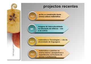 projectos recentes
      as tic e a construção duma
FCT   (nova) cultura matemática




      imagens de interculturalidade
ME    na educação de infância – nós
      e os outros




      matemática e Tecnologias — elo da
FCT   diversidade de linguagens




      matemática e padrões no
      ensino básico: perspectivas e
FCT   experiências curriculares de
      alunos e professores
 