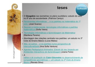 teses                 software


•  O Geogebra nas isometrias no plano euclidiano: estudo de caso
   no 8º ano de escolaridade. (Patrícia Caniço)
•  Ferramentas informáticas ... e os padrões na matemática do 1º
   ciclo (José Soares)
•  Decorar a minha escola: tecnologias informáticas e padrões
   matemáticos (Sofia Vieira)
•  Tecnologias Informáticas e Aprendizagem da Matemática
   (Marilene Pereira)
•  Abordagem das rotações centrada nos padrões: um estudo no 3º
   Ciclo do Ensino Básico (Lúcia Matos)
•  Nós, os outros… e os padrões numa perspectiva de
   interculturalidade (Ana Sofia Ventura)
•  Agentes Pedagógicos Animados: Estudo do seu Impacte em
   Ambientes Interactivos de Aprendizagem (Joana Faria)
•  A
   nálise e de avaliação do Cabri-Géomètre no desenvolvimento de
   competências geométricas — um estudo no 3º Ciclo do Ensino
   Básico (Renata Silva)
 