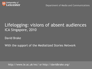 Lifelogging: visions of absent audiences ICA Singapore, 2010 David Brake With the support of the Mediatized Stories Network http://www.le.ac.uk/mc/ or http://davidbrake.org/ Department of Media and Communications 