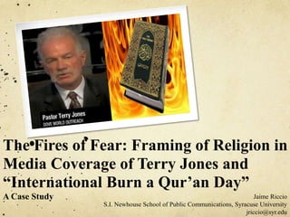 The Fires of Fear: Framing of Religion in
Media Coverage of Terry Jones and
“International Burn a Qur’an Day”
A Case Study Jaime Riccio
S.I. Newhouse School of Public Communications, Syracuse University
jriccio@syr.edu
 