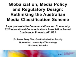Globalization, Media Policy
   and Regulatory Design:
  Rethinking the Australian
 Media Classification Scheme
 Paper presented to Communications and Community,
62nd International Communications Association Annual
             Conference, Phoenix, AZ, USA

      Professor Terry Flew, Creative Industries Faculty
           Queensland University of Technology
                    Brisbane, Australia
 