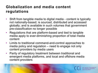 Globalization and media content
regulations
• Shift from tangible media to digital media - content is typically
  not nationally-based; is sourced, distributed and accessed
  globally; and is available in such volumes that government
  pre-classification no longer possible
• Regulations that are platform-based and tied to tangible
  media apply to ever-diminishing proportion of total media
  content
• Limits to traditional command-and-control approaches to
  media policy and regulation – need to engage not only
  content providers by media users
• Parity of regulatory treatment between traditional and
  emergent media platforms, and local and offshore media
  content providers
 