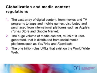 Globalization and media content
regulations

1. The vast array of digital content, from movies and TV
   programs to apps and mobile games, distributed and
   purchased from international platforms such as Apple‟s
   iTunes Store and Google Market;
2. The huge volume of media content, much of it user-
   generated, that is distributed from social media
   platforms such as YouTube and Facebook;
3. The one trillion-plus URLs that exist on the World Wide
   Web.
 