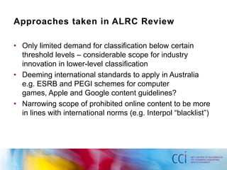 Approaches taken in ALRC Review

• Only limited demand for classification below certain
  threshold levels – considerable scope for industry
  innovation in lower-level classification
• Deeming international standards to apply in Australia
  e.g. ESRB and PEGI schemes for computer
  games, Apple and Google content guidelines?
• Narrowing scope of prohibited online content to be more
  in lines with international norms (e.g. Interpol “blacklist”)
 