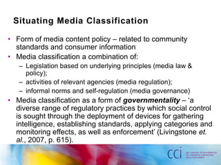 Situating Media Classification

• Form of media content policy – related to community
  standards and consumer information
• Media classification a combination of:
   – Legislation based on underlying principles (media law &
     policy);
   – activities of relevant agencies (media regulation);
   – informal norms and self-regulation (media governance)
• Media classification as a form of governmentality – „a
  diverse range of regulatory practices by which social control
  is sought through the deployment of devices for gathering
  intelligence, establishing standards, applying categories and
  monitoring effects, as well as enforcement‟ (Livingstone et.
  al., 2007, p. 615).
 