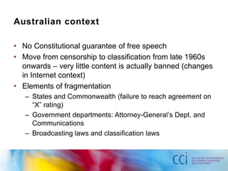 Australian context

• No Constitutional guarantee of free speech
• Move from censorship to classification from late 1960s
  onwards – very little content is actually banned (changes
  in Internet context)
• Elements of fragmentation
   – States and Commonwealth (failure to reach agreement on
     “X” rating)
   – Government departments: Attorney-General‟s Dept. and
     Communications
   – Broadcasting laws and classification laws
 