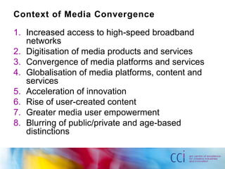Context of Media Convergence

1. Increased access to high-speed broadband
   networks
2. Digitisation of media products and services
3. Convergence of media platforms and services
4. Globalisation of media platforms, content and
   services
5. Acceleration of innovation
6. Rise of user-created content
7. Greater media user empowerment
8. Blurring of public/private and age-based
   distinctions
 