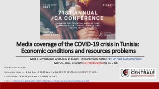 Media coverage of the COVID-19 crisis in Tunisia:
Economic conditions and resources problems
N O U H A B E L A I D , P H D
U n i v e r s i t y L e c t u r e r & A c a d e m i c P R O G R A M M E M A N A G E R O F C E N T R A L U N I V E R S I T Y ( T U N I S )
C O - F O U N D E R O F A R A B J O U R N A L I S M O B S E R V A T O R Y
E M A I L : N O U H A . B E L A I D @ U N I V E R S I T E C E N T R A L E . T N / B E L A I D 2 . N O U H A @ G M A I L . C O M
Media Performance and Social Inclusion - Preconference to the 71st Annual ICA Conference
May 27, 2021, 1:00 pm (EST Washington) to 5:00 pm
 