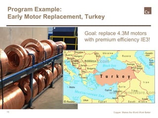 15
Program Example:
Early Motor Replacement, Turkey
Country-wide program to
replace 4.3M industrial
motors with IE3
Copper. Makes the World Work Better
Country-wide program to
replace 4.3M industrial
motors with IE3
Goal: replace 4.3M motors
with premium efficiency IE3!
 