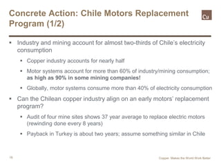 16
Concrete Action: Chile Motors Replacement
Program (1/2)
 Industry and mining account for almost two-thirds of Chile’s electricity
consumption
 Copper industry accounts for nearly half
 Motor systems account for more than 60% of industry/mining consumption;
as high as 90% in some mining companies!
 Globally, motor systems consume more than 40% of electricity consumption
 Can the Chilean copper industry align on an early motors’ replacement
program?
 Audit of four mine sites shows 37 year average to replace electric motors
(rewinding done every 8 years)
 Payback in Turkey is about two years; assume something similar in Chile
Copper. Makes the World Work Better
 