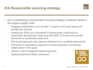 ICA Responsible sourcing strategy
• ICA is developing a responsible sourcing strategy to address needs in
the copper supply chain
• Engaging stakeholders over the last 1.5 years on the topic working to
develop the concept
• Utilizing the SDGs as a framework to demonstrate contribution to
sustainable development, beginning with SDG 12 to drive and provide
assurance of sustainable production
• Site-based approach and requires verification by a qualified external firm
• Will utilize an equivalency approach to avoid duplication and ensure
collaboration in the space
• Utilizes a risk-management-based approach
• Optional additional SDGs component
21 Copper. Makes the World Work Better.
 