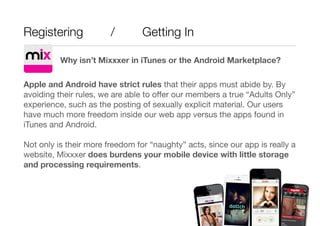 Registering / Getting In
Why isn’t Mixxxer in iTunes or the Android Marketplace?

Apple and Android have strict rules that...