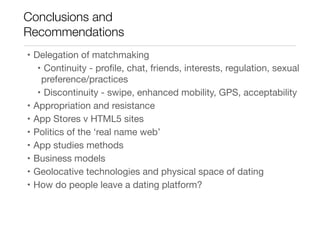 Conclusions and
Recommendations
• Delegation of matchmaking

• Continuity - proﬁle, chat, friends, interests, regulation, sexual
preference/practices

• Discontinuity - swipe, enhanced mobility, GPS, acceptability

• Appropriation and resistance

• App Stores v HTML5 sites

• Politics of the ‘real name web’

• App studies methods 

• Business models

• Geolocative technologies and physical space of dating

• How do people leave a dating platform?
 