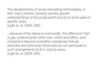 The developments of social networking technologies, in
their many variants, similarly inscribe speciﬁc
understandings of the social world and act to enrol users in
speciﬁc ways.
(Light et. al. 2008: 302).
...because of the desire to commodify “the difference” that
is gay, predominantly white men, online and ofﬂine, such
inscriptions become monolithic caricatures that are
obdurate and enrol even those who do not participate in
such arrangements at all or only by proxy.
(Light et. al. 2008: 304)
 