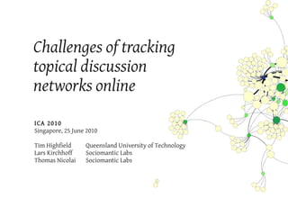 Challenges of tracking
topical discussion
networks online
ICA 2010
Singapore, 25 June 2010

Tim Highfield     Queensland University of Technology
Lars Kirchhoff    Sociomantic Labs
Thomas Nicolai    Sociomantic Labs
 