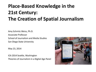 Place-Based Knowledge in the
21st Century:
The Creation of Spatial Journalism
Amy Schmitz Weiss, Ph.D.
Associate Professor
School of Journalism and Media Studies
San Diego State University
May 23, 2014
ICA 2014 Seattle, Washington
Theories of Journalism in a Digital Age Panel
 