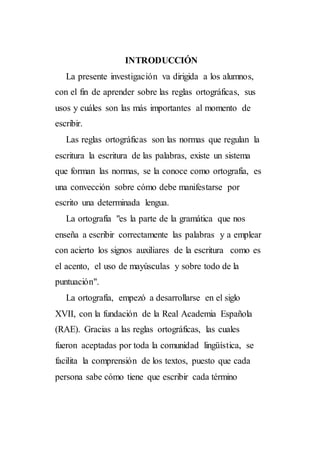 INTRODUCCIÓN
La presente investigación va dirigida a los alumnos,
con el fin de aprender sobre las reglas ortográficas, sus
usos y cuáles son las más importantes al momento de
escribir.
Las reglas ortográficas son las normas que regulan la
escritura la escritura de las palabras, existe un sistema
que forman las normas, se la conoce como ortografía, es
una convección sobre cómo debe manifestarse por
escrito una determinada lengua.
La ortografía "es la parte de la gramática que nos
enseña a escribir correctamente las palabras y a emplear
con acierto los signos auxiliares de la escritura como es
el acento, el uso de mayúsculas y sobre todo de la
puntuación".
La ortografía, empezó a desarrollarse en el siglo
XVII, con la fundación de la Real Academia Española
(RAE). Gracias a las reglas ortográficas, las cuales
fueron aceptadas por toda la comunidad lingüística, se
facilita la comprensión de los textos, puesto que cada
persona sabe cómo tiene que escribir cada término
 