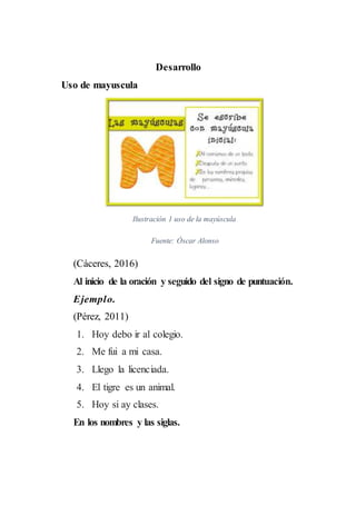 Desarrollo
Uso de mayuscula
Ilustración 1 uso de la mayúscula
Fuente: Óscar Alonso
(Cáceres, 2016)
Al inicio de la oración y seguido del signo de puntuación.
Ejemplo.
(Pérez, 2011)
1. Hoy debo ir al colegio.
2. Me fui a mi casa.
3. Llego la licenciada.
4. El tigre es un animal.
5. Hoy si ay clases.
En los nombres y las siglas.
 