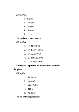 Ejemplos.
1. Carlos
2. Platero
3. Madrid
4. Ramos
5. Luna
En palabras ofrases enteras.
Ejemplos.
1. LA NACION
2. LA IDENTIDAD
3. LA AGENCIA
4. EL SINDICATO
5. LOS ESTADOS
En nombres o palabras de importancias enciertas
disciplinas.
Ejemplo.
1. América
2. Jehová
3. Vía Láctea
4. Nike
5. Adidas
En los textos especializados.
 