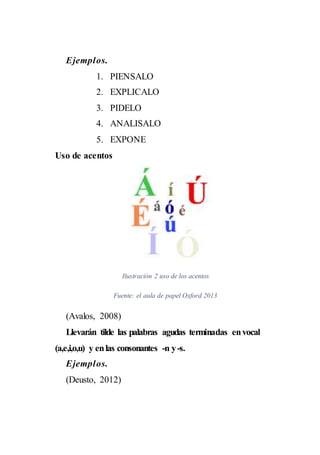 Ejemplos.
1. PIENSALO
2. EXPLICALO
3. PIDELO
4. ANALISALO
5. EXPONE
Uso de acentos
Ilustración 2 uso de los acentos
Fuente: el aula de papel Oxford 2013
(Avalos, 2008)
Llevarán tilde las palabras agudas terminadas envocal
(a,e,i,o,u) y enlas consonantes -n y-s.
Ejemplos.
(Deusto, 2012)
 