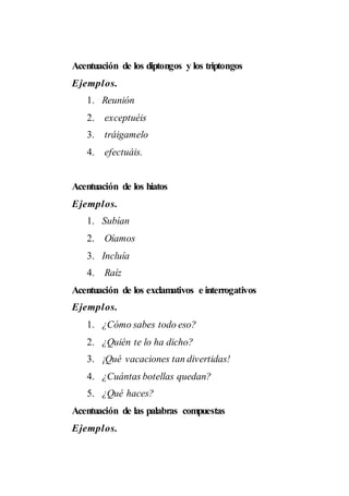 Acentuación de los diptongos y los triptongos
Ejemplos.
1. Reunión
2. exceptuéis
3. tráigamelo
4. efectuáis.
Acentuación de los hiatos
Ejemplos.
1. Subían
2. Oíamos
3. Incluía
4. Raíz
Acentuación de los exclamativos e interrogativos
Ejemplos.
1. ¿Cómo sabes todo eso?
2. ¿Quién te lo ha dicho?
3. ¡Qué vacaciones tan divertidas!
4. ¿Cuántas botellas quedan?
5. ¿Qué haces?
Acentuación de las palabras compuestas
Ejemplos.
 