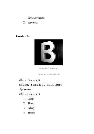 1. Decimoséptimo
2. ciempiés.
Uso de la b
Ilustración 3 uso de la b
Fuente: expresión fovissste
(Ramo García, s.f.)
Se escribe Bantes de Ly R (BLA yBRA)
Ejemplos.
(Ramo García, s.f.)
1. Doble
2. Brazo
3. Abrigo
4. Broma
 