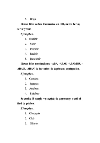 5. Bruja
Llevan B los verbos terminados enBIR, menos hervir,
servir y vivir.
Ejemplos.
1. Escribir
2. Subir
3. Prohibir
4. Recibir
5. Descubrir
Llevan B las terminaciones -ABA, -ABAS, -ÁBAMOS, -
ABAIS, -ABAN de los verbos de la primera conjugación.
Ejemplos.
1. Cantaba
2. Jugabas
3. Amaban
4. Saltabas
Se escribe Bcuando va seguida de consonante oestá al
final de palabra.
Ejemplos.
1. Obsequio
2. Club
3. Objeto
 