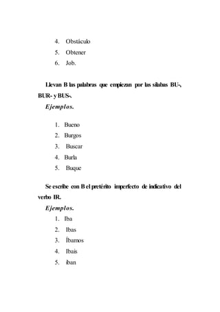 4. Obstáculo
5. Obtener
6. Job.
Llevan B las palabras que empiezan por las sílabas BU-,
BUR- yBUS-.
Ejemplos.
1. Bueno
2. Burgos
3. Buscar
4. Burla
5. Buque
Se escribe con Bel pretérito imperfecto de indicativo del
verbo IR.
Ejemplos.
1. Iba
2. Ibas
3. Íbamos
4. Ibais
5. iban
 