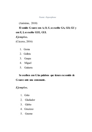 Fuente: Deposiphone
(Anónimo, 2010)
El sonido G suave con A, O, U, se escribe GA, GO, GU y
con E, I, se escribe GUE, GUI.
Ejemplos.
(Cáceres, 2016)
1. Goma
2. Galleta
3. Guapa
4. Miguel
5. Guitarra
Se escriben con G las palabras que tienen esesonido de
G suave ante una consonante.
Ejemplos.
1. Grito
2. Gladiador
3. Globo
4. Gracioso
5. Gnomo
 