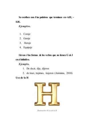 Se escriben con J las palabras que terminan en-AJE, -
EJE.
Ejemplos.
1. Coraje
2. Garaje
3. Hereje
4. Equipaje
Llevan J las formas de los verbos que no tienen G ni J
enel infinitivo.
Ejemplo.
1. De decir, dije, dijeron
2. de traer, trajimos, trajeron (Anónimo, 2010)
Uso de la H
Ilustración 8Uso de la H
 