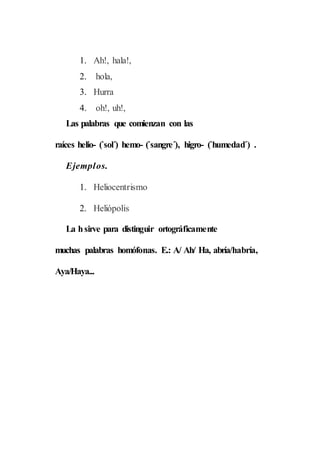 1. Ah!, hala!,
2. hola,
3. Hurra
4. oh!, uh!,
Las palabras que comienzan con las
raíces helio- (`sol´) hemo- (`sangre´), higro- (`humedad´) .
Ejemplos.
1. Heliocentrismo
2. Heliópolis
La hsirve para distinguir ortográficamente
muchas palabras homófonas. E.: A/ Ah/ Ha, abría/habría,
Aya/Haya...
 