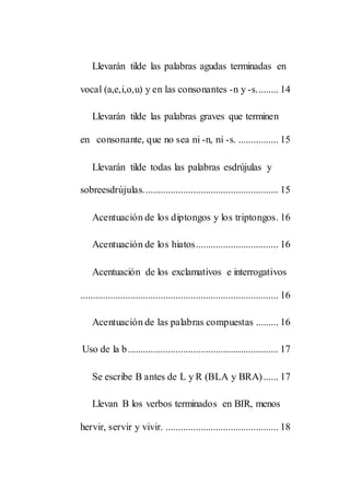 Llevarán tilde las palabras agudas terminadas en
vocal (a,e,i,o,u) y en las consonantes -n y -s......... 14
Llevarán tilde las palabras graves que terminen
en consonante, que no sea ni -n, ni -s. ................ 15
Llevarán tilde todas las palabras esdrújulas y
sobreesdrújulas...................................................... 15
Acentuación de los diptongos y los triptongos. 16
Acentuación de los hiatos................................. 16
Acentuación de los exclamativos e interrogativos
............................................................................... 16
Acentuación de las palabras compuestas ......... 16
Uso de la b............................................................ 17
Se escribe B antes de L y R (BLA y BRA)...... 17
Llevan B los verbos terminados en BIR, menos
hervir, servir y vivir. ............................................. 18
 