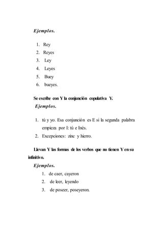 Ejemplos.
1. Rey
2. Reyes
3. Ley
4. Leyes
5. Buey
6. bueyes.
Se escribe con Yla conjunción copulativa Y.
Ejemplos.
1. tú y yo. Esa conjunción es E si la segunda palabra
empieza por I: tú e Inés.
2. Excepciones: zinc y hierro.
Llevan Y las formas de los verbos que no tienen Y ensu
infinitivo.
Ejemplos.
1. de caer, cayeron
2. de leer, leyendo
3. de poseer, poseyeron.
 