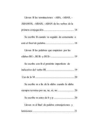 Llevan B las terminaciones -ABA, -ABAS, -
ÁBAMOS, -ABAIS, -ABAN de los verbos de la
primera conjugación.............................................. 18
Se escribe B cuando va seguida de consonante o
está al final de palabra........................................... 18
Llevan B las palabras que empiezan por las
sílabas BU-, BUR- y BUS-................................... 19
Se escribe con B el pretérito imperfecto de
indicativo del verbo IR.......................................... 19
Uso de la M .......................................................... 20
Se escribe m a fin de la silaba cuando la silaba
siempre termina por na, ne, ni, no......................... 20
Se escribe m antes de b y p .............................. 20
Llevan m al final de palabra extranjerismos y
latinismos .............................................................. 21
 