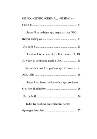 GENIO, -GÉNITO,-GESIMAL, -GÉSIMO y –
GÉTICO................................................................ 24
Llevan G las palabras que empiezan por GEO-
(tierra). Ejemplos. ................................................. 24
Uso de la J ............................................................ 25
El sonido J fuerte, con A, O, U se escribe JA, JO,
JU y con E, I se puede escribir G o J. ................... 25
Se escriben con J las palabras que terminan en -
AJE, -EJE.............................................................. 26
Llevan J las formas de los verbos que no tienen
G ni J en el infinitivo............................................. 26
Uso de la H........................................................... 26
Todas las palabras que empiezan por los
diptongos hue-, hie- .............................................. 27
 