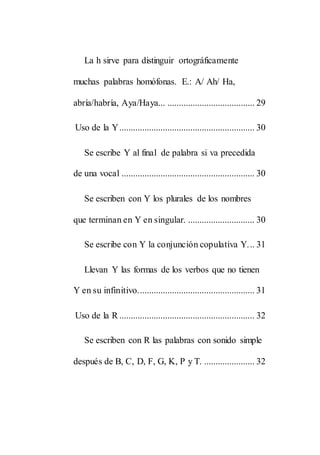 La h sirve para distinguir ortográficamente
muchas palabras homófonas. E.: A/ Ah/ Ha,
abría/habría, Aya/Haya... ...................................... 29
Uso de la Y........................................................... 30
Se escribe Y al final de palabra si va precedida
de una vocal .......................................................... 30
Se escriben con Y los plurales de los nombres
que terminan en Y en singular. ............................. 30
Se escribe con Y la conjunción copulativa Y... 31
Llevan Y las formas de los verbos que no tienen
Y en su infinitivo................................................... 31
Uso de la R ........................................................... 32
Se escriben con R las palabras con sonido simple
después de B, C, D, F, G, K, P y T. ...................... 32
 