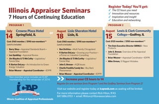 Illinois Appraiser Seminars
7 Hours of Continuing Education
Increase your CE hours to 14
Register for one seminar from Program 1 and the Godfrey Seminar from Program 2!
Visit our website and register today at icapweb.com as seating will be limited.
For more information please contact Rick Hiton, IFAS
847.886.0153 • email: Rhiton@Hitonassociates.com
July Crowne Plaza Hotel
Springﬁeld, IL
Cost: $165 member / $190 non-members**
Lunch is included.
August Lisle Sheraton Hotel
Lisle, IL
Cost: $165 member / $190 non-members**
Lunch is included.
August Lewis & Clark Community
College—Godfrey, IL
Cost: $125 member / $150 non-members**
• Tim Dain Executive Director SIRMLS—New
Products
• John S. Brenan, Overview of the Appraisal
Foundation
• Brian Weaver—Appraisal Coordinator—IDFPR
• Mike Orman, 10 Biggest Mistakes
** Non-member price includes an ICAP
membership for the remainder of 2014.
14 18 15
PROGRAM 1 PROGRAM 2
• Barry Shea—Appraisal Standards Board—
Appraisal Foundation
• Len Spalding—Appraisal Review
• Jim Blaydes & TJ McCathy—Legislative/
Fannie Mae
• P. Barton DeLacy—An Introduction to Green
Energy Valuation
• Brian Weaver—Appraisal Coordinator—IDFPR
Illinois Coalition of Appraisal Professionals
Register Today! You'll get:
The CE hours you need
Innovation and resources
Inspiration and insight
Education and networking
or
• Ron DeVries—Multi Family Chicagoland
• P. Barton DeLacy—Growing your Practice—
a Primer on Valuation Consulting
• Jim Blaydes & TJ McCarthy—Legislative/
Fannie Mae
• John S. Brenan—AQB Issues
• Charlie Franklin/Landy Ins—Buy Back
Phenomenon
• Brian Weaver—Appraisal Coordinator—IDFPR
 