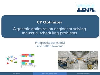 Oct. 28, 2020
Oct. 28, 2020
ICAPS 2020 – Industry Session
ICAPS 2020 – Industry Session
© 2020 IBM Corporation
© 2020 IBM Corporation
CP Optimizer
A generic optimization engine for solving
industrial scheduling problems
Philippe Laborie, IBM
laborie@fr.ibm.com
 