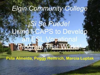 Elgin Community College

       ¡Si Se Puede!
  Using I-CAPS to Develop
     an ESL Vocational
   Program That Works!
Pete Almeida, Peggy Heinrich, Marcia Luptak
 