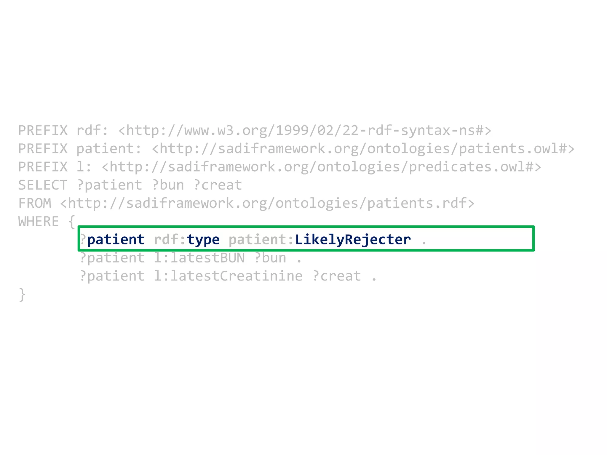 PREFIX rdf: <http://www.w3.org/1999/02/22-rdf-syntax-ns#> PREFIX patient: <http://sadiframework.org/ontologies/patients.owl#> PREFIX l: <http://sadiframework.org/ontologies/predicates.owl#> SELECT ?patient ?bun ?creatFROM <http://sadiframework.org/ontologies/patients.rdf>WHERE {	?patientrdf:typepatient:LikelyRejecter .	?patient l:latestBUN ?bun . 	?patient l:latestCreatinine ?creat . }