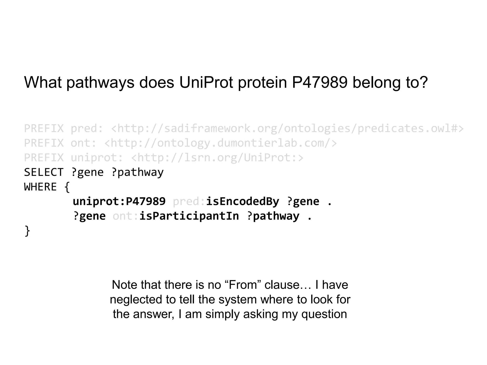 What pathways does UniProt protein P47989 belong to?PREFIX pred: <http://sadiframework.org/ontologies/predicates.owl#>PREFIX ont: <http://ontology.dumontierlab.com/>PREFIX uniprot: <http://lsrn.org/UniProt:>SELECT ?gene ?pathway WHERE { uniprot:P47989pred:isEncodedBy ?gene . 	?geneont:isParticipantIn ?pathway . }Note that there is no “From” clause… I have neglected to tell the system where to look for the answer, I am simply asking my question