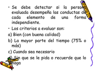 • Se debe detectar si la persona
evaluada desempeña las conductas de
cada elemento de una forma
independiente.
• Los criterios a evaluar son:
a) Bien (con buena calidad)
b) La mayor parte del tiempo (75% o
más)
c) Cuando sea necesario
d) Sin que se le pida o recuerde que lo
haga
 