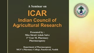 z
ICAR
Indian Council of
Agricultural Research
Presented by :
Miss Shruti Ashok Salve
1st Year M. Pharmacy
Pharmacognosy
A Seminar on
Department of Pharmacognosy
MGV’s Pharmacy College, Panchavati, Nashik
 