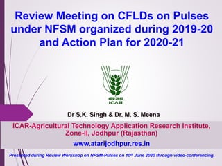 ICAR-Agricultural Technology Application Research Institute,
Zone-II, Jodhpur (Rajasthan)
www.atarijodhpur.res.in
Review Meeting on CFLDs on Pulses
under NFSM organized during 2019-20
and Action Plan for 2020-21
Dr S.K. Singh & Dr. M. S. Meena
Presented during Review Workshop on NFSM-Pulses on 10th June 2020 through video-conferencing.
 