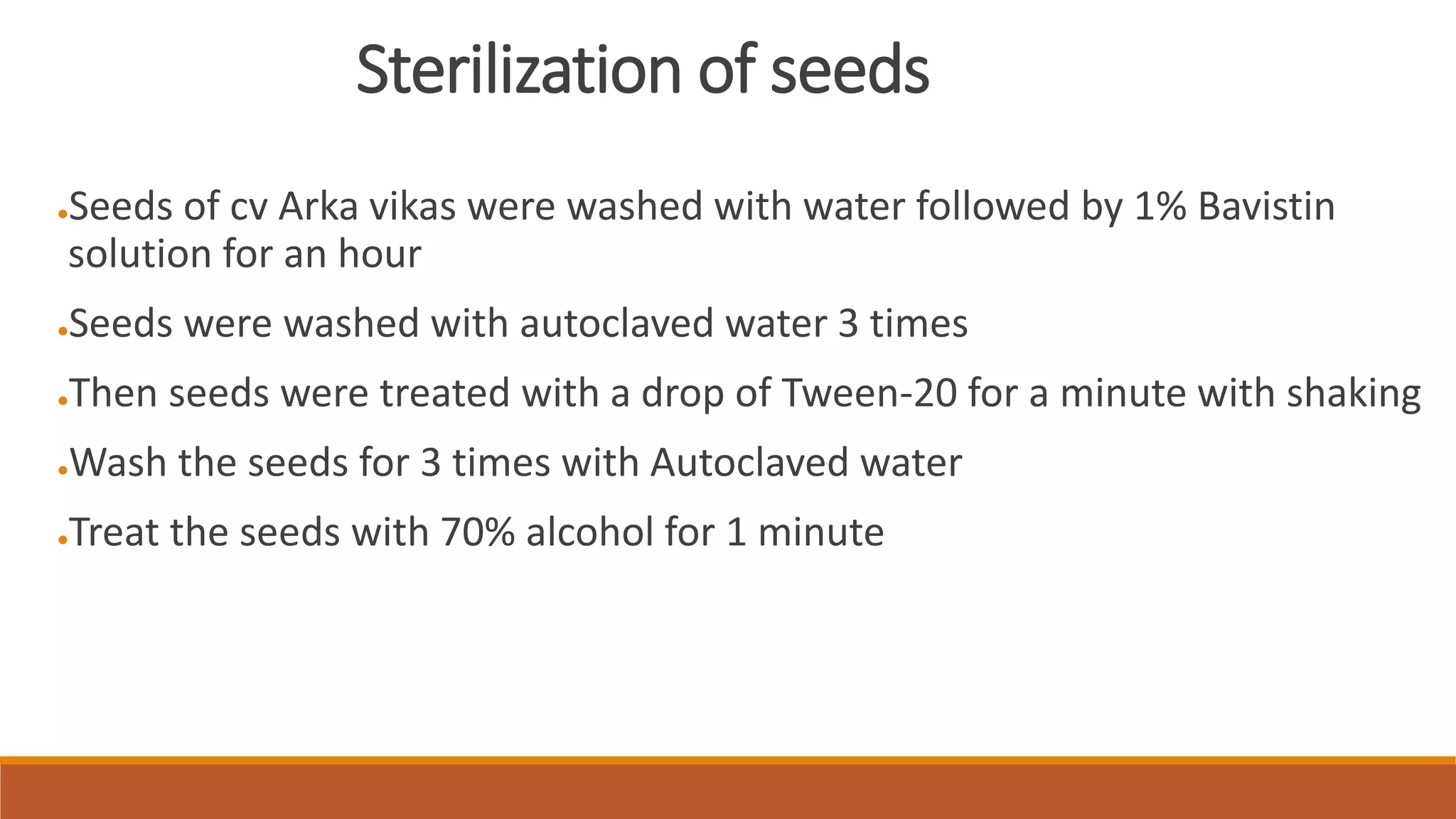 Sterilization of seeds
●Seeds of cv Arka vikas were washed with water followed by 1% Bavistin
solution for an hour
●Seeds were washed with autoclaved water 3 times
●Then seeds were treated with a drop of Tween-20 for a minute with shaking
●Wash the seeds for 3 times with Autoclaved water
●Treat the seeds with 70% alcohol for 1 minute
 
