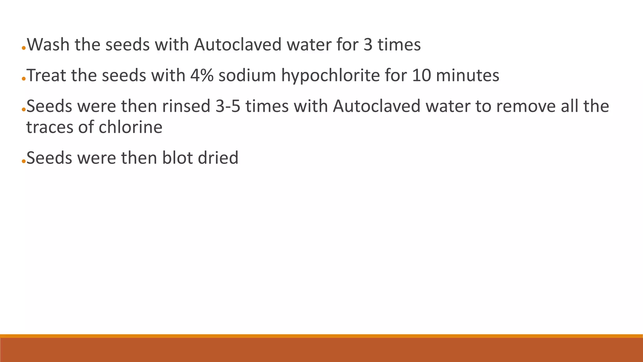 ●Wash the seeds with Autoclaved water for 3 times
●Treat the seeds with 4% sodium hypochlorite for 10 minutes
●Seeds were then rinsed 3-5 times with Autoclaved water to remove all the
traces of chlorine
●Seeds were then blot dried
 